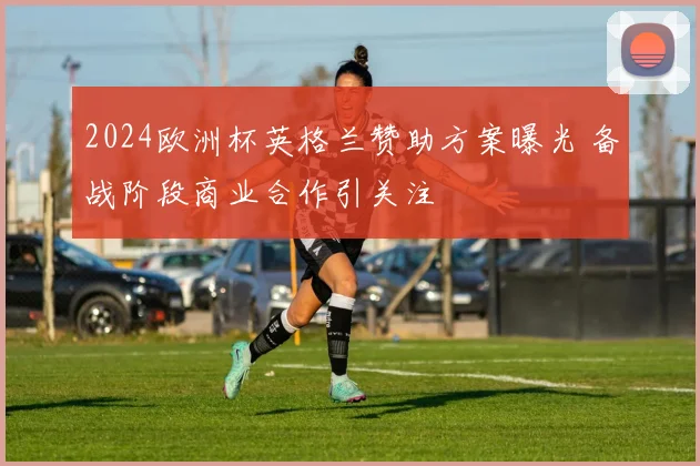 2024欧洲杯英格兰赞助方案曝光 备战阶段商业合作引关注