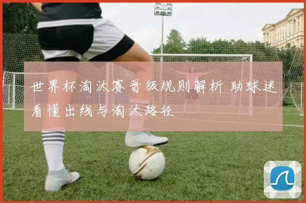世界杯淘汰赛晋级规则解析 助球迷看懂出线与淘汰路径
