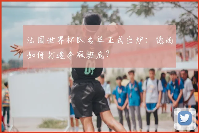 法国世界杯队名单正式出炉：德尚如何打造夺冠班底？