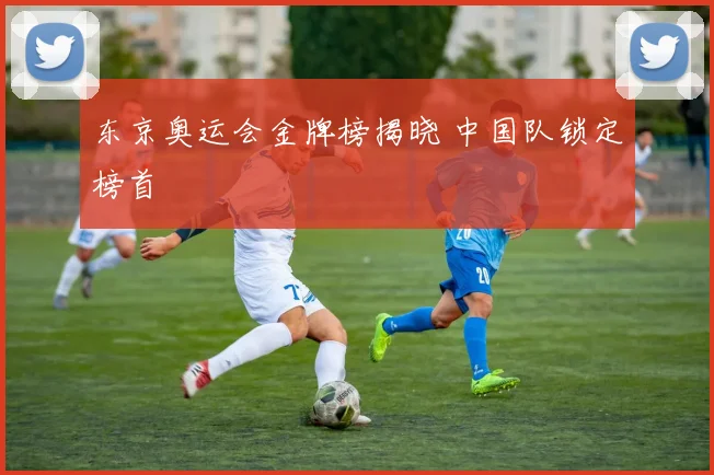 东京奥运会金牌榜揭晓 中国队锁定榜首