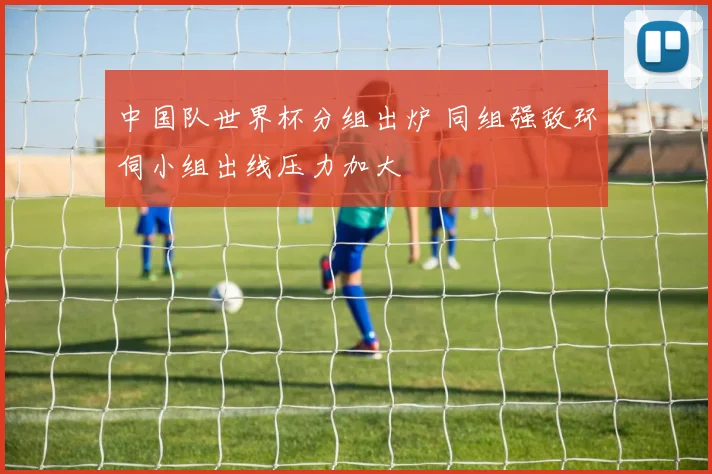 中国队世界杯分组出炉 同组强敌环伺小组出线压力加大
