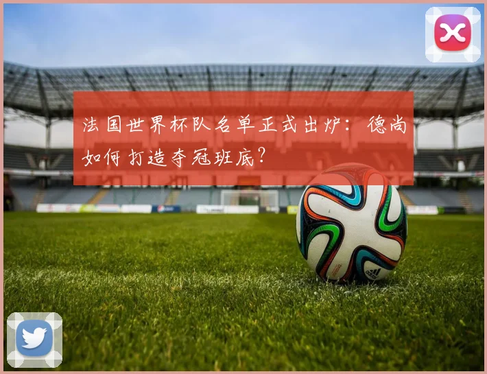 法国世界杯队名单正式出炉：德尚如何打造夺冠班底？