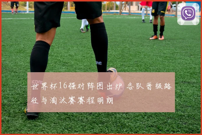 世界杯16强对阵图出炉 各队晋级路径与淘汰赛赛程明朗