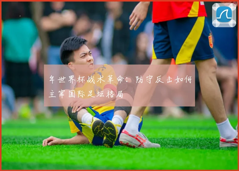 年世界杯战术革命:防守反击如何主宰国际足坛格局