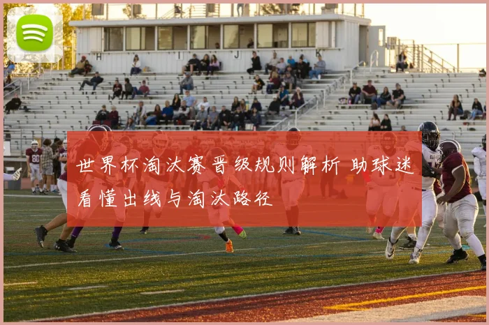 世界杯淘汰赛晋级规则解析 助球迷看懂出线与淘汰路径