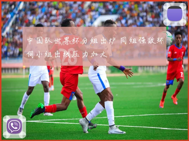 中国队世界杯分组出炉 同组强敌环伺小组出线压力加大