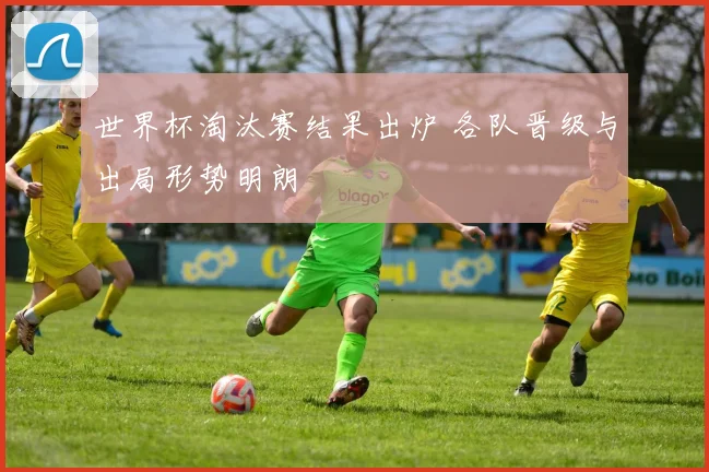 世界杯淘汰赛结果出炉 各队晋级与出局形势明朗