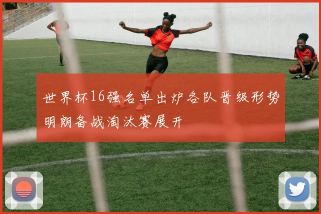 世界杯16强名单出炉各队晋级形势明朗备战淘汰赛展开