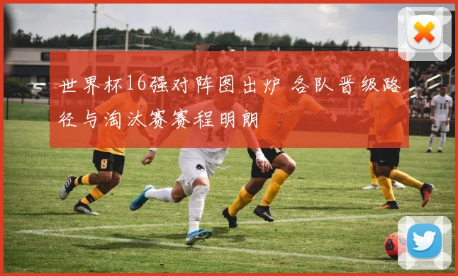 世界杯16强对阵图出炉 各队晋级路径与淘汰赛赛程明朗