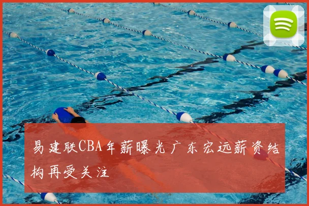 易建联CBA年薪曝光广东宏远薪资结构再受关注