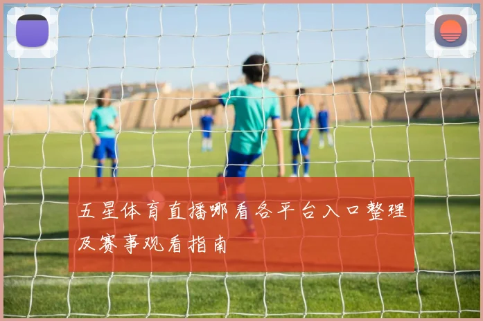 五星体育直播哪看各平台入口整理及赛事观看指南