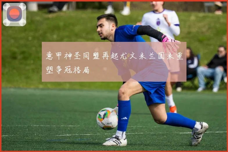 意甲神圣同盟再起尤文米兰国米重塑争冠格局