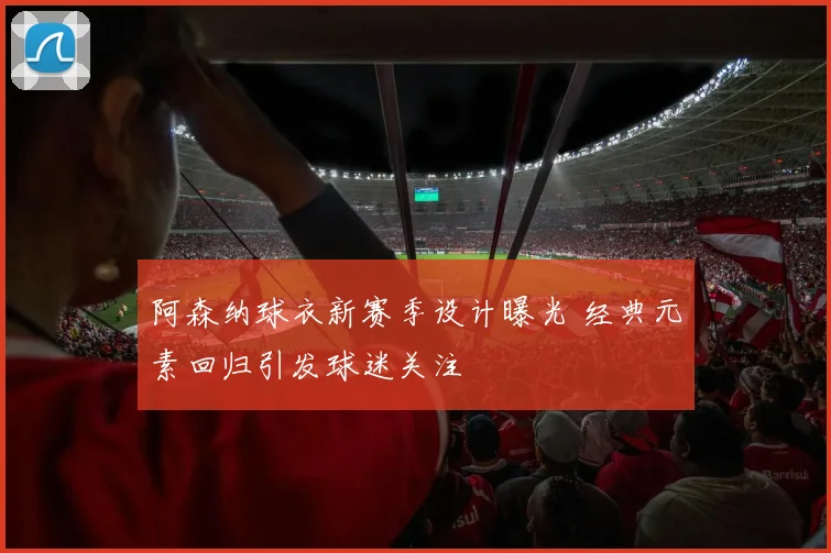 阿森纳球衣新赛季设计曝光 经典元素回归引发球迷关注