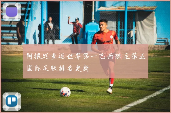 阿根廷重返世界第一巴西跌至第五国际足联排名更新