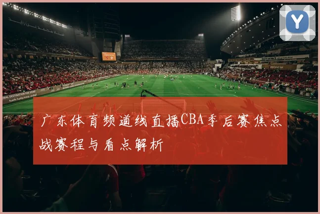 广东体育频道线直播CBA季后赛焦点战赛程与看点解析