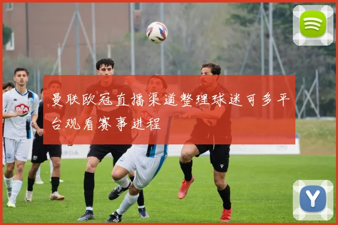 曼联欧冠直播渠道整理球迷可多平台观看赛事进程