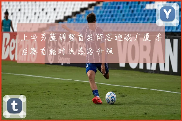 上海男篮调整首发阵容迎战广厦 季后赛首轮对决悬念升级