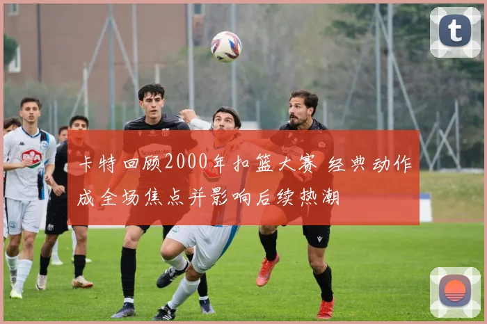卡特回顾2000年扣篮大赛 经典动作成全场焦点并影响后续热潮