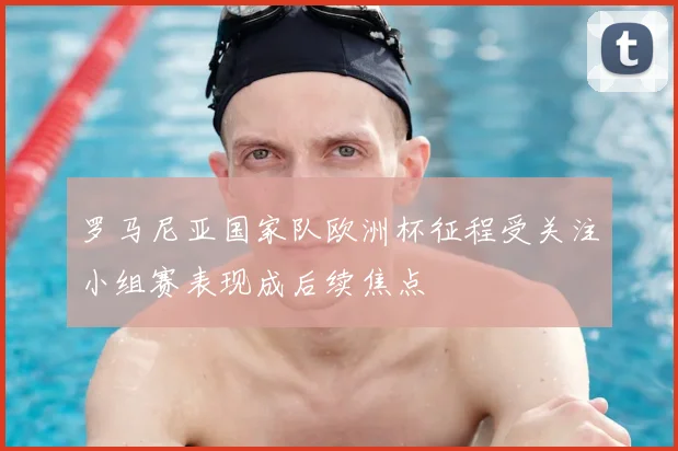罗马尼亚国家队欧洲杯征程受关注小组赛表现成后续焦点