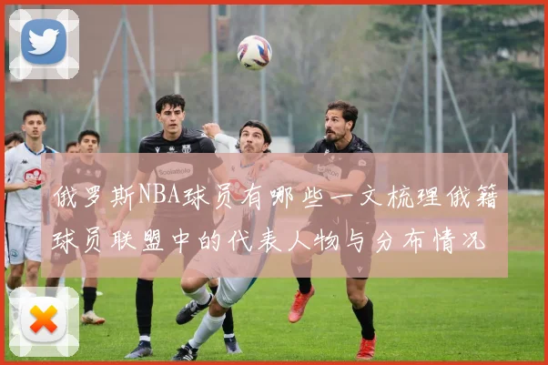 俄罗斯NBA球员有哪些一文梳理俄籍球员联盟中的代表人物与分布情况