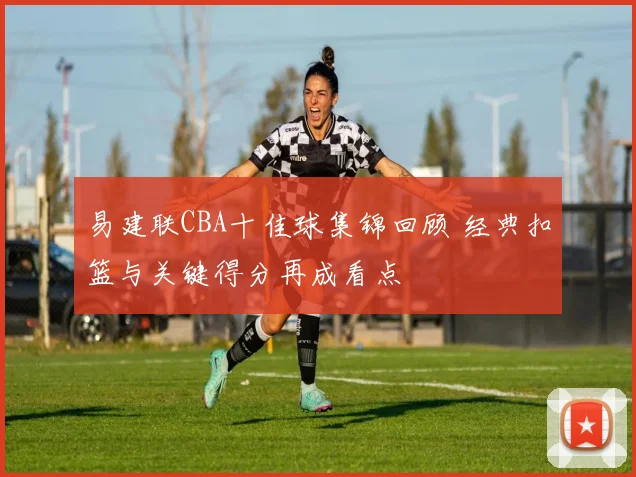 易建联CBA十佳球集锦回顾 经典扣篮与关键得分再成看点