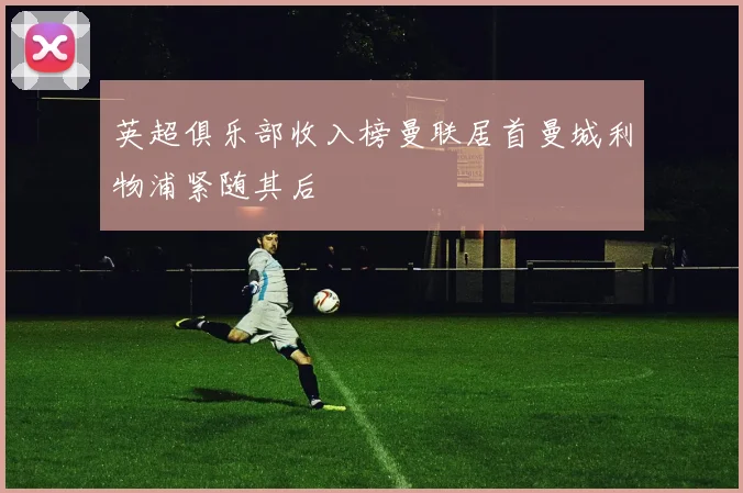 英超俱乐部收入榜曼联居首曼城利物浦紧随其后