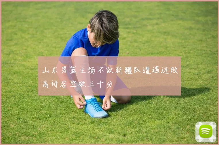 山东男篮主场不敌新疆队遭遇连败高诗岩空砍三十分