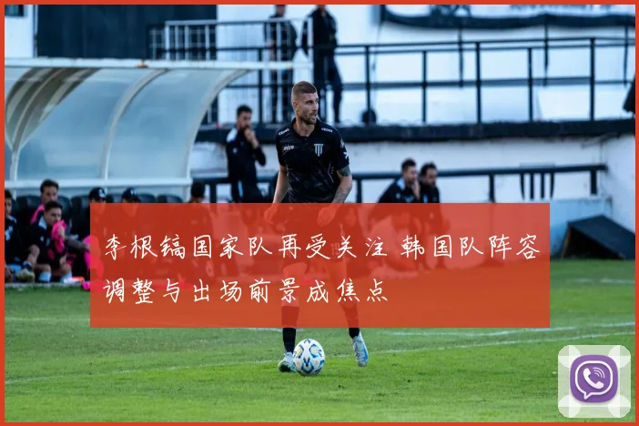 李根镐国家队再受关注 韩国队阵容调整与出场前景成焦点