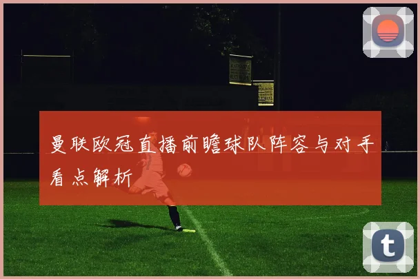 曼联欧冠直播前瞻球队阵容与对手看点解析