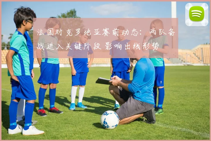 法国对克罗地亚赛前动态：两队备战进入关键阶段 影响出线形势
