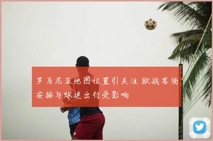罗马尼亚地图位置引关注 欧战客场安排与球迷出行受影响