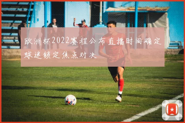 欧洲杯2022赛程公布直播时间确定球迷锁定焦点对决