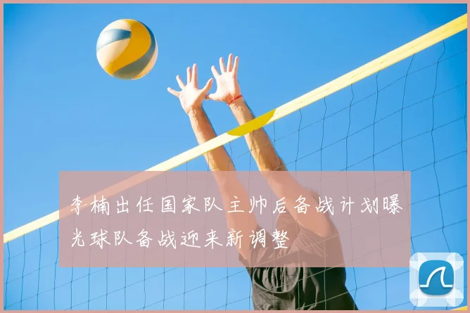 李楠出任国家队主帅后备战计划曝光球队备战迎来新调整