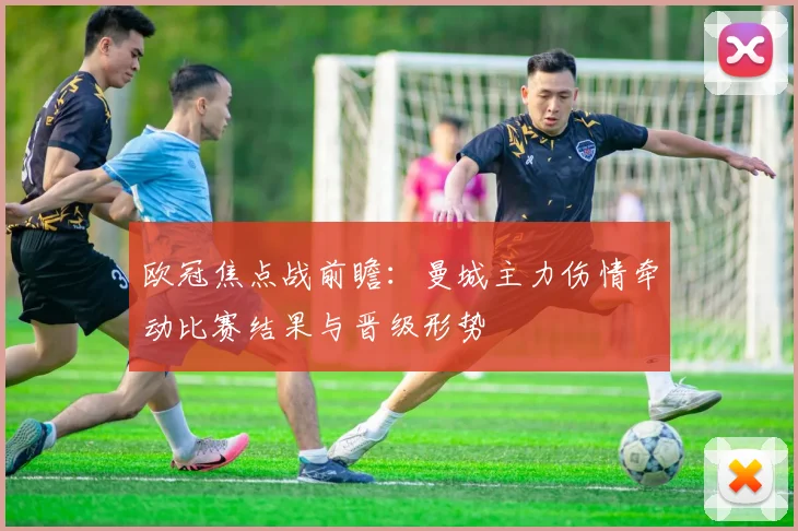 欧冠焦点战前瞻：曼城主力伤情牵动比赛结果与晋级形势