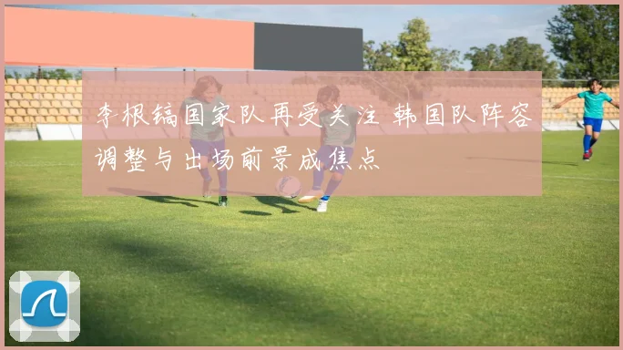 李根镐国家队再受关注 韩国队阵容调整与出场前景成焦点