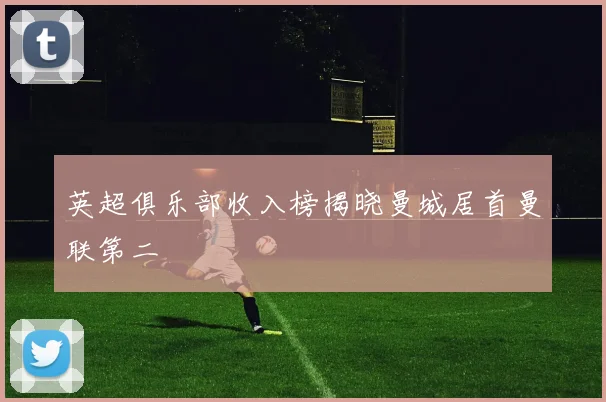 英超俱乐部收入榜揭晓曼城居首曼联第二