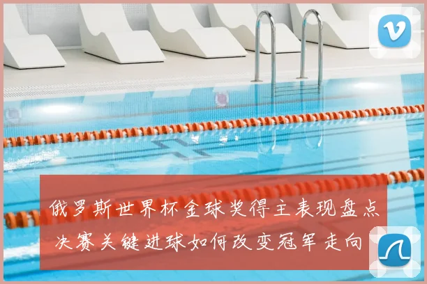 俄罗斯世界杯金球奖得主表现盘点 决赛关键进球如何改变冠军走向