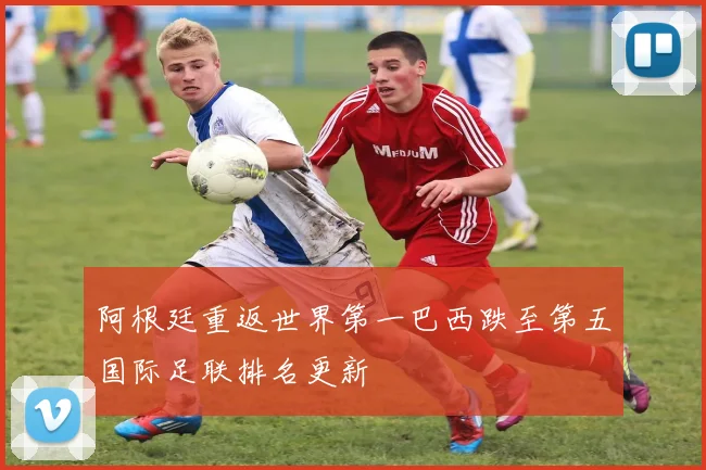 阿根廷重返世界第一巴西跌至第五国际足联排名更新